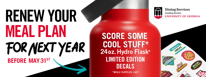 A text graphic that reads, " Renew your meal plan for next year; before May 31st, score some cool stuff*; 24oz. Hydro Flask; limited edition decals; *while supplies last; Dining Services, Auxiliary Services, University of Georgia."